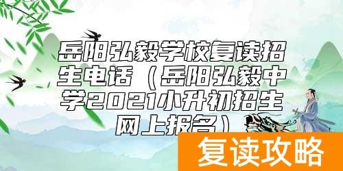 岳阳弘毅学校复读招生电话(岳阳弘毅中学2021小升初招生网上报名)
