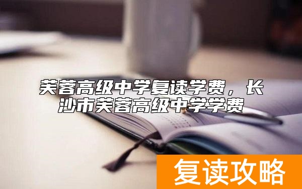 芙蓉高级中学复读学费，长沙市芙蓉高级中学学费