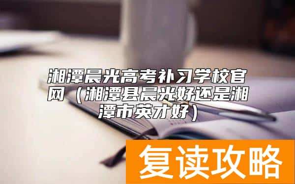 湘潭晨光高考补习学校官网(湘潭县晨光好还是湘潭市英才好)